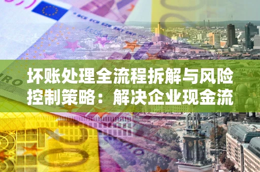 济南坏账处理全流程拆解与风险控制策略：解决企业现金流顽疾的实战指南