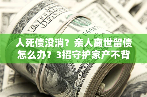 济南人死债没消？亲人离世留债怎么办？3招守护家产不背锅