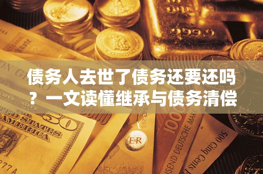 济南债务人去世了债务还要还吗？一文读懂继承与债务清偿
