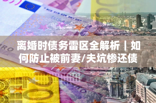 济南离婚时债务雷区全解析｜如何防止被前妻/夫坑惨还债？