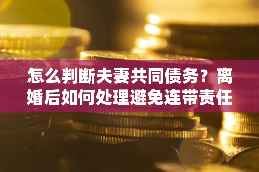 济南怎么判断夫妻共同债务？离婚后如何处理避免连带责任？